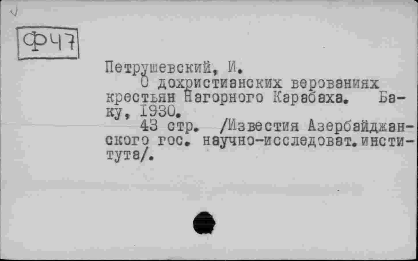 ﻿Петрушевский, И,
С дохристианских верованиях крестьян Нагорного Карабаха. Баку, 1930.
43 стр. /Известия Азербайджан ского гос. научно-исследэват.инсти тута/.